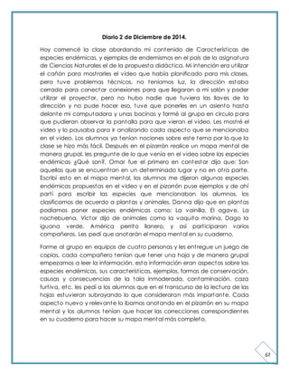 67 
Diario 2 de Diciembre de 2014. 
Hoy comencé la clase abordando mi contenido de Característ icas de 
especies endémicas, y ejemplos de endemismos en el país de la asignatura 
de Ciencias Naturales el de la propuesta didáct ica. Mi intención era ut ilizar 
el cañón para most rarles el video que había planificado para mis clases, 
pero tuve problemas técnicos, no teníamos luz, la dirección estaba 
cerrada para conectar conexiones para que llegaran a mi salón y poder 
ut ilizar el proyector, pero no hubo nadie que tuviera las llaves de la 
dirección y no pude hacer eso, tuve que ponerles en un asiento hasta 
delante mi computadora y unas bocinas y formé al grupo en circulo para 
que pudieran observar la pantalla para que vieran el video. Les most ré el 
video y lo pausaba para ir analizando cada aspecto que se mencionaba 
en el video. Los alumnos ya tenían nociones sobre este tema por lo que la 
clase se hizo más fácil. Después en el pizarrón realice un mapa mental de 
manera grupal, les pregunte de lo que venía en el video sobre las especies 
endémicas ¿Qué son?, Omar fue el primero en contestar dijo que: Son 
aquellas que se encuent ran en un determinado lugar y no en ot ra parte. 
Escribí esto en el mapa mental, los alumnos me dijeron algunas especies 
endémicas propuestas en el video y en el pizarrón puse ejemplos y de ahí 
part í para escribir las especies que mencionaban los alumnos, los 
clasificamos de acuerdo a plantas y animales, Danna dijo que en plantas 
podíamos poner especies endémicas como: La vainilla, El agave, La 
nochebuena, Victor dijo de animales como la vaquita marina, Dago la 
iguana verde, América perrito llanero, y así part iciparon varios 
compañeros. Les pedí que anotarán el mapa mental en su cuaderno. 
Forme al grupo en equipos de cuat ro personas y les ent regue un juego de 
copias, cada compañero tenían que tener una hoja y de manera grupal 
empezamos a leer la información, esta información eran aspectos sobre las 
especies endémicas, sus característ icas, ejemplos, formas de conservación, 
causas y consecuencias de la tala inmoderada, contaminación, caza 
furt iva, etc. les pedí a los alumnos que en el t ranscurso de la lectura de las 
hojas estuvieran subrayando lo que consideraran más importante. Cada 
aspecto nuevo y relevante lo íbamos anotando en el pizarrón en su mapa 
mental y los alumnos tenían que hacer las correcciones correspondientes 
en su cuaderno para hacer su mapa mental más completo. 
 