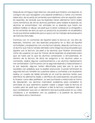 68 
Después les ent regue hojas blancas y les pedí que hicieran una leyenda, la 
consigna era que escogieran una especie endémica y narrar una historia 
sobre esta, de acuerdo al contenido que habíamos visto en español, sobre 
las leyendas, les recordé que las leyendas t ienen elementos tanto reales 
como fantást icos de ahí los alumnos part ieron para realizar la leyenda, los 
alumnos se encont raban tan ent rados en su leyenda que hasta me 
pidieron realizar un dibujo. Les pedí que tuvieran cuidado en su ortografía y 
en el contenido de ésta ya que sus productos se pondrían en el periódico 
mural que iríamos realizando poco a poco con los t rabajos de la propuesta 
de Ciencias Naturales. 
Cont inúe con mi contenido de Español sobre la lectura en voz alta de 
leyendas, iniciamos con dos leyendas propuestas en su libro de Español 
act ividades y empezamos con una lectura robada, después cont inúe yo y 
al alumno que más lo notaba dist raído como Dago fue al que le pedía que 
siguiera con la lectura. Les pedí a los alumnos que hicieran entonación 
como de suspenso ya que las t ramas de las leyendas se propiciaba para 
que así fuera por lo que los alumnos comenzaron a entusiasmarse. Al 
termino de la lectura de éstas les pregunte a los alumnos sobre su 
contenido, realice algunos cuest ionamientos y los alumnos rápidamente 
me contestaban. Cont inuamos con la segunda leyenda y todos estaban a 
la par leyendo, algunos tenían dificultades para leer por lo que les 
ayudaba con palabras que no podían pronunciar. Cuando terminaron la 
segunda lectura también los cuest ione sobre su contenido y en el pizarrón 
realice un cuadro de doble ent rada en el cual los alumnos tenían que 
ident ificar los elementos reales y cient íficos de cada leyenda. Les pedí que 
lo hicieran como ellos prefirieran, ya será punteado o redactado en forma 
de descripción. Los alumnos most raban problemas para completar la 
act ividad ya que solamente querían copiar y pegar toda la lectura al 
cuadro pero les pedí que volvieran a leer la lectura y escribieran solo lo 
que consideraran que era un elemento real que puede pasar en sus vidas 
cot idianas y lo escribieran con sus palabras y al parecer los alumnos 
entendieron esto y terminaron. 
 