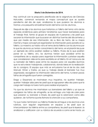 69 
Diario 3 de Diciembre de 2014. 
Hoy cont inué con la propuesta planificada de la asignatura de Ciencias 
Naturales, comencé revisando el mapa conceptual que se quedo 
pendiente del dia de ayer, analizamos lo que pusieron los alumnos e 
hicimos una pequeña ret roalimentación del tema con los alumnos. 
Después les dije a los alumnos que haríamos un folleto del tema visto de las 
especies endémicas pero primero tendríamos que hacer borradores para 
el t rabajo final, forme al grupo en equipos de 4 personas y les pedí que 
sacaran la información que buscaron en dist intas fuentes del día anterior, y 
que por medio de esa información, de su libro de texto, de su mapa 
mental y mapa conceptual organizarían la información para ponerlo en su 
folleto. La maest ra ya había visto el tema de los folletos con los alumnos por 
lo que los alumnos ya tenían conocimiento del tema, en el pizarrón les puse 
un ejemplo de cómo podrían realizar su folleto, t ítulos de lo que podrían 
poner en su folleto, etc. los alumnos tenían que socializar ent re los 
compañeros de su equipo para organizar la información y priorizar aquella 
que consideraran relevante para escribirla en el folleto. En el t ranscurso de 
su borrador de folleto pase ent re los equipos para ver aquellos alumnos 
que no estuvieran t rabajando, colaborando, dando ideas en la realización 
de la consigna. El equipo que más se entusiasmo fue el de los dos José 
Manuel, Omar y Carlos, ya que su t rabajo desde el borrador fue muy 
organizado, escogieron la información relevante del tema, tuvieron pocas 
faltas de ortografía que fueron corregidas. 
Dago y Dayanara se most raban muy inquietos, no querían t rabajar, 
querían t rabajar solos pero les pedí que se agruparan ellos dos para que la 
carga del t rabajo no fuera tanto para realizar el proyecto. 
Ya que los alumnos me most raban sus borradores del folleto y ya que se 
corrigieron las faltas de ortografía, se les ent rego una hoja de color para 
que pasaran su borrador a limpio, les pedí que lo adornaran como ellos 
quisieran, de tal forma que les llamara la atención a sus compañeros. 
Ya que todos terminaron sus folletos finales les ent regue a los alumnos unas 
rubricas, aun seguían organizados en equipos y les pedí que se 
intercambiaran los folletos ent re sus compañeros, les pedí que lo leyeran, lo 
analizaran y calificaran con su rúbrica de acuerdo a como se les hacía, ya 
 