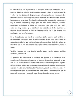 7 
La infraestructura de la primaria no se encuentra en buenas condiciones, es de 
una sola planta, las paredes están hechas con tablas, cartón, el techo con láminas 
y palos y el piso de cascote de piedras. Los salones cuentan con mesas para dos 
personas, pizarrón, escritorio y silla para la profesora. No cuentan con los servicios 
básicos como luz y agua. En el patio no hay cancha para eventos cívicos, pero 
hay un terreno despejado y juegos para los niños como columpios, subibaja, 
pasamanos, además en el terreno hay 2 porterías para jugar futbol, etc.; pero 
estos son muy escasos y no satisfacen las necesidades de los alumnos. La 
primaria está ubicada en un parque o espacio baldío por lo que este es muy 
amplio para que los niños jueguen. 
En la dirección esta una biblioteca para el uso de los alumnos y ahí también se 
encuentran los baños para niñas, el de niños esta a un lado de la dirección en una 
casa abandonada. Lo que me llamo la atención que en lugar de timbre utilizan un 
megáfono que es con la que dan el toque para dar los avisos de entrada, recreo y 
salida. 
También cuentan con una tiendita escolar donde venden dulces, ceviche, 
salchichas, sabritas, etc. 
Se presentó una situación en la institución, los vecinos de la comunidad de la 
escuela manifestaron sus criticas ante el lugar donde se ubica la escuela ya que 
este es una cancha o espacio baldío donde ellos rutinariamente practican deportes 
ahí como futbol, futbeis, etc. comentaron que tumbarían la escuela para recuperar 
sus espacios. La comunidad estudiantil estaba muy asustada por las amenazas de 
dichas personas pero al parecer nada fue cierto y todo fue chisme por lo que no 
paso nada al respecto y la escuela sigue dando clases de manera normal. 
 