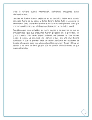 70 
fuera si tuviera buena información, contenido, imágenes, datos 
interesantes, etc. 
Después los folletos fueron pegados en su periódico mural, éste estaba 
colocado fuera de su salón, y Dulce Sarahí, Dulce Rubí y Monserrat se 
alborotaron para pasar a los salones e invitar a sus compañeros para que 
pasaran en el t ranscurso del día a que observaran su periódico mural. 
Considero que esta act ividad les gusto mucho a los alumnos ya que les 
entusiasmaba que sus productos fueran pegados en el periódico, les 
gustaba ver su nombre ahí y que los demás compañeros de ot ros salones 
fueran a verlos. La directora me comento que era una muy buena 
act ividad y que le pasara fotos de dicho periódico. En ocasiones se 
llenaba el espacio para que vieran el periódico mural, y Dago y Omar les 
pedían a los niños de ot ros grupos que no podían arrancar nada ya que 
eran sus t rabajos. 
 