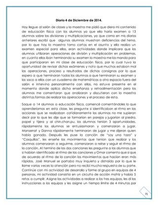 71 
Diario 4 de Diciembre de 2014. 
Hoy llegue al salón de clases y la maest ra me pidió que diera mi contenido 
de educación física con los alumnos ya que ella haría examen a 13 
alumnos sobre las divisiones y mult iplicaciones, ya que como en mis diarios 
anteriores escribí que algunos alumnos muest ran deficiencias del tema, 
por lo que hoy la maest ra tomo cartas en el asunto y ella realizo un 
examen especial para ellos, eran act ividades donde implicara que los 
alumnos ut ilizaran operaciones de división y mult iplicación en problemas, 
en cuanto ellos iban terminando su examen la maest ra me los mando para 
que part iciparan en mi clase de educación física, por lo cual tuvo la 
oportunidad de revisar dichos exámenes y noto que muchos estaban mal 
las operaciones, proceso y resultados de dichas consignas por lo que 
espero a que terminaran todos los alumnos a que terminaran su examen y 
los saco a ellos con un cuaderno de matemát icas a ot ro espacio fuera del 
salón e intervino personalmente con ellos, no estuve presente en el 
momento donde aplico dicha enseñanza y ret roalimentación pero los 
alumnos me comentaron que analizaron y discut ieron con la maest ra 
dist intas formas de realizar las operaciones y el proceso de esta. 
Saque a 14 alumnos a educación física, comencé comentándoles lo que 
aprenderíamos en esta clase, les pregunte si ident ificaban el ritmo en las 
acciones que se realizaban cot idianamente los alumnos no me supieron 
decir por lo que les dije que se formarían en parejas y jugarían al piedra, 
papel y t ijera y al chin,chan,pu, los alumnos tenían 3 oportunidades, 
rápidamente los alumnos se entusiasmaron y comenzaron a jugar, 
Monserrat y Danna rápidamente terminaron de jugar y me dijeron quien 
había ganado. Después les puse la canción de “soy una t aza” y 
“Cosquillas”, les enseñe los movimient os que t enían que realizar y los 
alumnos comenzaron a seguirme, comenzaron a reírse y seguir el ritmo de 
la canción. Al termino de las dos canciones les pregunte a los alumnos que 
si habían ident ificado el ritmo de las canciones y Omar comento que si que 
de acuerdo al ritmo de la canción los movimientos que hacían eran más 
rápidos, José Manuel se portaba muy inquieto y dist raído por lo que le 
llame varias veces la atención pero no recibí mucha respuesta de su parte. 
Cont inúe con mi act ividad de desarrollo y forme al grupo en equipos de 4 
personas, mi act ividad consist ía en un circuito de acción mot riz y había 5 
retos a cumplir. Asigne las act ividades a realizar a los t res equipos, les di las 
inst rucciones a los equipos y les asigne un t iempo límite de 4 minutos por 
 