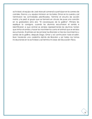 72 
act ividad, el equipo de José Manuel comenzó a part icipar en la carrera de 
costales, Danna y su equipo iniciaron en los bolos, Omar en la cuerda y así 
terminaron las act ividades planificadas. Termine el circuito de acción 
mot riz y le pedí al grupo que se formará en círculo, les puse una canción 
en la grabadora est a era: “El cacaraqueo de la gallina”. Primero les 
explique la consigna, cuando los alumnos escucharan el sonido e 
ident ificaran a que animal se estaba representando los alumnos tenían 
que imitar el sonido y hacer los movimientos como el animal que se estaba 
escuchando. El primero en levantarse fue Brandon e hizo los movimientos y 
sonido de la gallina, después Dago, Omar y así cont inuaron todo el salón, 
iban haciendo una cadenita det rás de Brandon y así todos nos fuimos 
involucrando en la act ividad y así termino mi clase de Educación Física. 
 