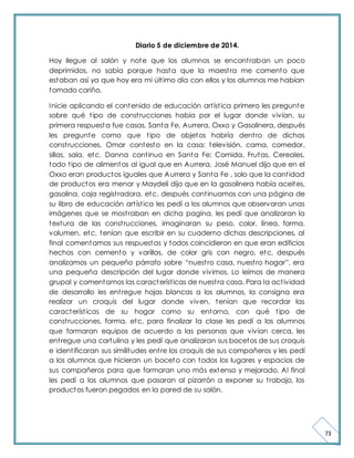 73 
Diario 5 de diciembre de 2014. 
Hoy llegue al salón y note que los alumnos se encont raban un poco 
deprimidos, no sabía porque hasta que la maest ra me comento que 
estaban así ya que hoy era mi últ imo día con ellos y los alumnos me habían 
tomado cariño. 
Inicie aplicando el contenido de educación art íst ica primero les pregunte 
sobre qué t ipo de const rucciones había por el lugar donde vivían, su 
primera respuesta fue casas, Santa Fe, Aurrera, Oxxo y Gasolinera, después 
les pregunte como que t ipo de objetos habría dent ro de dichas 
const rucciones, Omar contesto en la casa: televisión, cama, comedor, 
sillas, sala, etc. Danna cont inuo en Santa Fe: Comida, Frutas, Cereales, 
todo t ipo de alimentos al igual que en Aurrera, José Manuel dijo que en el 
Oxxo eran productos iguales que Aurrera y Santa Fe , solo que la cant idad 
de productos era menor y Maydeli dijo que en la gasolinera había aceites, 
gasolina, caja regist radora, etc. después cont inuamos con una página de 
su libro de educación art íst ica les pedí a los alumnos que observaran unas 
imágenes que se most raban en dicha pagina, les pedí que analizaran la 
textura de las const rucciones, imaginaran su peso, color, línea, forma, 
volumen, etc. tenían que escribir en su cuaderno dichas descripciones, al 
final comentamos sus respuestas y todos coincidieron en que eran edificios 
hechos con cemento y varillas, de color gris con negro, etc. después 
analizamos un pequeño párrafo sobre “nuest ro casa, nuest ro hogar”, era 
una pequeña descripción del lugar donde vivimos. Lo leímos de manera 
grupal y comentamos las característ icas de nuest ra casa. Para la act ividad 
de desarrollo les ent regue hojas blancas a los alumnos, la consigna era 
realizar un croquis del lugar donde viven, tenían que recordar las 
característ icas de su hogar como su entorno, con qué t ipo de 
const rucciones, forma, etc. para finalizar la clase les pedí a los alumnos 
que formaran equipos de acuerdo a las personas que vivían cerca, les 
ent regue una cartulina y les pedí que analizaran sus bocetos de sus croquis 
e ident ificaran sus similitudes ent re los croquis de sus compañeros y les pedí 
a los alumnos que hicieran un boceto con todos los lugares y espacios de 
sus compañeros para que formaran uno más extenso y mejorado. Al final 
les pedí a los alumnos que pasaran al pizarrón a exponer su t rabajo, los 
productos fueron pegados en la pared de su salón. 
 