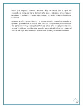 74 
Note que algunos alumnos estaban muy dist raídos por lo que me 
acercaba a ellos para t ratar de mot ivarlos a que t rabajaran en equipos, en 
ocasiones pase t iempo con los equipos para apoyarlos en la realización de 
su croquis. 
América se integro muy bien con su equipo, se noto muy entusiasmada, ya 
que ella quería hacer el croquis sola, pero sus compañeros plat icaron con 
ella para ayudarla y no dejarle el t rabajo solo a ella. Fue algo interesante 
ya que América si t rabaja, pero que ella tomara la iniciat iva por realizar el 
t rabajo fue algo muy bueno ya que se noto que le gustaba la act ividad. 
 