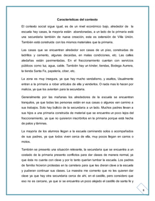 8 
Características del contexto 
El contexto social sigue igual, es de un nivel económico bajo, alrededor de la 
escuela hay casas, la mayoría están abandonadas, a un lado de la primaria está 
una secundaria también de nueva creación, esta es extensión de Villa Unión. 
También está construida con los mismos materiales que la primaria. 
Las casas que se encuentran alrededor son casas de un piso, construidas de 
ladrillos y cemento, algunas decaídas, en malas condiciones, etc. Las calles 
aledañas están pavimentadas. En el fraccionamiento cuentan con servicios 
públicos como luz, agua, cable. También hay un kínder, tiendas, Bodega Aurrera, 
la tienda Santa Fe, papelería, ciber, etc. 
La zona es muy insegura, ya que hay mucho vandalismo, y asaltos, Usualmente 
entran a la primaria a robar artículos de ella y venderlos. O nada mas lo hacen por 
malicia, ya que los avientan para la secundaria. 
Generalmente por las mañanas los alrededores de la escuela se encuentran 
tranquilos, ya que todas las personas están en sus casas o algunos van camino a 
sus trabajos. Solo hay bullicio de la secundaria a un lado. Muchos padres llevan a 
sus hijos a una primaria construida de material que se encuentra un poco lejos del 
fraccionamiento, ya que no quisieron inscribirlos en la primaria porque está hecha 
de palos y láminas. 
La mayoría de los alumnos llegan a la escuela caminando solos o acompañados 
de sus padres, ya que todos viven cerca de ella, muy pocos llegan en carros o 
motos. 
También se presento una situación relevante, la secundaria que se encuentra a un 
costado de la primaria presento conflictos para dar clases de manera normal, ya 
que ésta no cuenta con clave y por lo tanto querían tumbar la escuela. Los padres 
de familia hicieron protestas en la carretera para que les dieran clave a la escuela 
y pudieran continuar sus clases. La maestra me comento que no les quieren dar 
clave ya que hay otra secundaria cerca de ahí, en el castillo, pero considero que 
eso no es cercano, ya que si se encuentra un poco alejado el castillo de santa fe y 
 