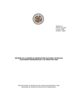 OEA/Ser.G 
CP/doc.4115/06 
8 mayo 2006 
Original: inglés 
INFORME DE LA MISIÓN DE OBSERVACIÓN ELECTORAL EN BOLIVIA 
ELECCIONES PRESIDENCIALES Y DE PREFECTOS 2005 
Este documento se distribuye a las misiones permanentes y será 
presentado al Consejo Permanente de la Organización. 
 