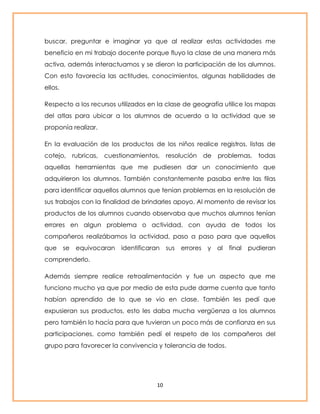 buscar, preguntar e imaginar ya que al realizar estas actividades me 
beneficio en mi trabajo docente porque fluyo la clase de una manera más 
activa, además interactuamos y se dieron la participación de los alumnos. 
Con esto favorecía las actitudes, conocimientos, algunas habilidades de 
ellos. 
Respecto a los recursos utilizados en la clase de geografía utilice los mapas 
del atlas para ubicar a los alumnos de acuerdo a la actividad que se 
proponía realizar. 
En la evaluación de los productos de los niños realice registros, listas de 
cotejo, rubricas, cuestionamientos, resolución de problemas, todas 
aquellas herramientas que me pudiesen dar un conocimiento que 
adquirieron los alumnos. También constantemente pasaba entre las filas 
para identificar aquellos alumnos que tenían problemas en la resolución de 
sus trabajos con la finalidad de brindarles apoyo. Al momento de revisar los 
productos de los alumnos cuando observaba que muchos alumnos tenían 
errores en algun problema o actividad, con ayuda de todos los 
compañeros realizábamos la actividad, paso a paso para que aquellos 
que se equivocaran identificaran sus errores y al final pudieran 
comprenderlo. 
Además siempre realice retroalimentación y fue un aspecto que me 
funciono mucho ya que por medio de esta pude darme cuenta que tanto 
habían aprendido de lo que se vio en clase. También les pedí que 
expusieran sus productos, esto les daba mucha vergüenza a los alumnos 
pero también lo hacía para que tuvieran un poco más de confianza en sus 
participaciones, como también pedí el respeto de los compañeros del 
grupo para favorecer la convivencia y tolerancia de todos. 
10 
 