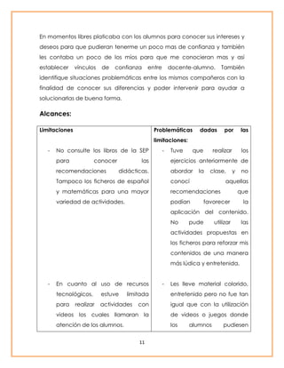 En momentos libres platicaba con los alumnos para conocer sus intereses y 
deseos para que pudieran tenerme un poco mas de confianza y también 
les contaba un poco de los míos para que me conocieran mas y así 
establecer vínculos de confianza entre docente-alumno. También 
identifique situaciones problemáticas entre los mismos compañeros con la 
finalidad de conocer sus diferencias y poder intervenir para ayudar a 
solucionarlas de buena forma. 
11 
Alcances: 
Limitaciones 
- No consulte los libros de la SEP 
para conocer las 
recomendaciones didácticas. 
Tampoco los ficheros de español 
y matemáticas para una mayor 
variedad de actividades. 
- En cuanto al uso de recursos 
tecnológicos, estuve limitada 
para realizar actividades con 
videos los cuales llamaran la 
atención de los alumnos. 
Problemáticas dadas por las 
limitaciones: 
- Tuve que realizar los 
ejercicios anteriormente de 
abordar la clase, y no 
conocí aquellas 
recomendaciones que 
podían favorecer la 
aplicación del contenido. 
No pude utilizar las 
actividades propuestas en 
los ficheros para reforzar mis 
contenidos de una manera 
más lúdica y entretenida. 
- Les lleve material colorido, 
entretenido pero no fue tan 
igual que con la utilización 
de videos o juegos donde 
los alumnos pudiesen 
 
