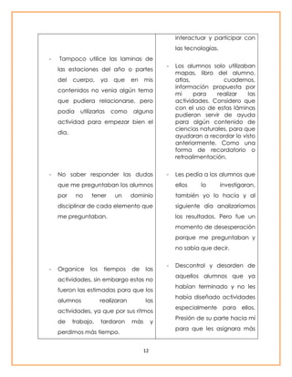 - Tampoco utilice las laminas de 
las estaciones del año o partes 
del cuerpo, ya que en mis 
contenidos no venia algún tema 
que pudiera relacionarse, pero 
podía utilizarlas como alguna 
actividad para empezar bien el 
dia. 
- No saber responder las dudas 
que me preguntaban los alumnos 
por no tener un dominio 
disciplinar de cada elemento que 
me preguntaban. 
- Organice los tiempos de las 
actividades, sin embargo estas no 
fueron las estimadas para que los 
alumnos realizaran las 
actividades, ya que por sus ritmos 
de trabajo, tardaron más y 
perdimos más tiempo. 
12 
interactuar y participar con 
las tecnologías. 
- Los alumnos solo utilizaban 
mapas, libro del alumno, 
atlas, cuadernos, 
información propuesta por 
mi para realizar las 
actividades. Considero que 
con el uso de estas láminas 
pudieran servir de ayuda 
para algún contenido de 
ciencias naturales, para que 
ayudaran a recordar lo visto 
anteriormente. Como una 
forma de recordatorio o 
retroalimentación. 
- Les pedía a los alumnos que 
ellos lo investigaran, 
también yo lo hacía y al 
siguiente día analizaríamos 
los resultados. Pero fue un 
momento de desesperación 
porque me preguntaban y 
no sabía que decir. 
- Descontrol y desorden de 
aquellos alumnos que ya 
habían terminado y no les 
había diseñado actividades 
especialmente para ellos. 
Presión de su parte hacia mí 
para que les asignara más 
 