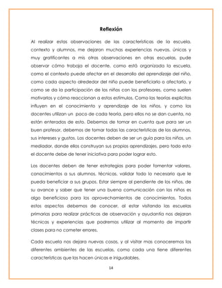 Reflexión 
Al realizar estas observaciones de las características de la escuela, 
contexto y alumnos, me dejaron muchas experiencias nuevas, únicas y 
muy gratificantes a mis otras observaciones en otras escuelas, pude 
observar cómo trabaja el docente, como está organizada la escuela, 
como el contexto puede afectar en el desarrollo del aprendizaje del niño, 
como cada aspecto alrededor del niño puede beneficiarlo o afectarlo, y 
como se da la participación de los niños con los profesores, como suelen 
motivarlos y cómo reaccionan a estos estímulos. Como las teorías explicitas 
influyen en el conocimiento y aprendizaje de los niños, y como los 
docentes utilizan un poco de cada teoría, pero ellos no se dan cuenta, no 
están enterados de esto. Debemos de tomar en cuenta que para ser un 
buen profesor, debemos de tomar todas las características de los alumnos, 
sus intereses y gustos. Los docentes deben de ser un guía para los niños, un 
mediador, donde ellos construyan sus propios aprendizajes, pero todo esto 
el docente debe de tener iniciativa para poder lograr esto. 
Los docentes deben de tener estrategias para poder fomentar valores, 
conocimientos a sus alumnos, técnicas, validar todo lo necesario que le 
pueda beneficiar a sus grupos. Estar siempre al pendiente de los niños, de 
su avance y saber que tener una buena comunicación con los niños es 
algo beneficioso para los aprovechamientos de conocimientos. Todos 
estos aspectos debemos de conocer, al estar visitando las escuelas 
primarias para realizar prácticas de observación y ayudantía nos dejaran 
técnicas y experiencias que podremos utilizar al momento de impartir 
clases para no cometer errores. 
Cada escuela nos dejara nuevas cosas, y al visitar mas conoceremos los 
diferentes ambientes de las escuelas, como cada una tiene diferentes 
características que las hacen únicas e inigualables. 
14 
 