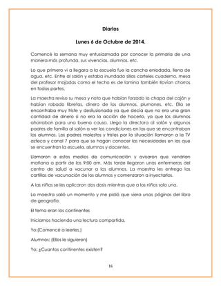 Diarios 
Lunes 6 de Octubre de 2014. 
Comencé la semana muy entusiasmada por conocer la primaria de una 
manera más profunda, sus vivencias, alumnos, etc. 
Lo que primero vi a llegara a la escuela fue la cancha enlodada, llena de 
agua, etc. Entre al salón y estaba inundado sillas carteles cuaderno, mesa 
del profesor mojadas como el techo es de lamina también llovían chorros 
en todas partes. 
La maestra reviso su mesa y noto que habían forzado la chapa del cajón y 
habían robado libretas, dinero de los alumnos, plumones, etc. Ella se 
encontraba muy triste y desilusionada ya que decía que no era una gran 
cantidad de dinero si no era la acción de hacerlo, ya que los alumnos 
ahorraban para una buena causa. Llego la directora al salón y algunos 
padres de familia al salón a ver las condiciones en las que se encontraban 
los alumnos. Los padres molestos y tristes por la situación llamaron a la TV 
azteca y canal 7 para que se hagan conocer las necesidades en las que 
se encuentran la escuela, alumnos y docentes. 
Llamaron a estos medios de comunicación y avisaron que vendrían 
mañana a partir de las 9:00 am. Más tarde llegaron unas enfermeras del 
centro de salud a vacunar a los alumnos. La maestra les entrego las 
cartillas de vacunación de los alumnos y comenzaron a inyectarlos. 
A las niñas se les aplicaron dos dosis mientras que a los niños solo una. 
La maestra salió un momento y me pidió que viera unas páginas del libro 
de geografía. 
16 
El tema eran los continentes 
Iniciamos haciendo una lectura compartida. 
Yo:(Comencé a leerles.) 
Alumnos: (Ellos le siguieron) 
Yo: ¿Cuantos continentes existen? 
 