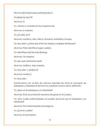 Alumnos:(Entusiasmados participando) 5. 
17 
Yo:¿Seguros que 5? 
Alumnos: Si. 
Yo: Vamos a contarlos en los mapamundis. 
Alumnos: 6 maestra. 
Yo: ¿Cuales son? 
Alumnos: América, Asia, África, Oceanía, Antártida y Europa. 
Yo: Muy bien y ¿Para qué sirven los mapas y el globo terráqueo? 
Alumnos: Para identificar lugar y países. 
Yo: Identifique donde esta Bankog. 
Alumnos: Yo maestra. 
Yo: ¿En qué continente esta? 
Alumnos: Asiático- Asia maestra. 
Yo: Muy bien, y ¿México? 
Alumnos: América 
Yo: Muy bien. 
Continuamos con el libro de ciencias naturales les dicte el concepto de 
sobrepeso y obesidad al termino los cuestione acerca de la definición. 
Yo: ¿Que es el sobrepeso y la obesidad? 
Alumnos: Es la acumulación excesiva de grasa en el cuerpo. 
Yo: ¿Por cuales enfermedades se pueden provocar por el sobrepeso y la 
obesidad? 
Alumnos: Por enfermedades psicológicas. 
Yo: ¿Como cuáles? 
Alumnos: El nerviosismo. 
 