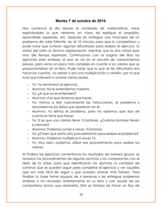 Martes 7 de octubre de 2014. 
Hoy comencé el día dando el contenido de matemáticas. Inicie 
explicándoles lo que veríamos en clase, les explique el propósito, 
aprendizaje esperado, etc. Después les entregue una fotocopia de un 
problema de valor faltante, les di 10 minutos para que lo completaran y 
pude notar que tuvieron algunas dificultades para realizar el ejercicio. la 
mitad del salón lo termino rápidamente, mientras que la otra mitad duro 
mas del tiempo esperado. Continuamos con la pagina del libro los 
ejercicios eran similares al que se vio en el rescate de conocimientos 
previos, pero venia un poco más complejo en cuanto a los valores que se 
proporcionaban en el libro. Pude notar que lo que se les dificultaba era 
hacer las cuentas, no sabían si era una multiplicación o división, por lo que 
tuve que intervenir a aclarar ciertas dudas. 
- Yo: Ya terminaron el ejercicio. 
- Alumnos: No le entendemos maestra. 
- Yo: ¿A que no le entienden? 
- Alumnos: A lo que tenemos que hacer. 
- Yo: Vamos a leer nuevamente las instrucciones, el problema y 
rescataremos los datos que aparecen en el. 
- Alumnos: Ya leímos el problema, pero no sabemos que tipo de 
19 
cuenta se tiene que hacer. 
- Yo: Si se que una camisa tiene 15 botones. ¿Cuántos botones tienen 
6 camisas? 
- Alumnos: Podemos sumar 6 veces 15 botones. 
- Yo: ¿Creen que exista otro procedimiento para realizar el problema? 
- Alumnos: Podemos multiplicar 6 veces 15. 
- Yo: Muy bien, podemos utilizar ese procedimiento para realizar los 
valores. 
Al finalizar los ejercicios comentamos los resultados de manera grupal, se 
revisaron los procedimientos de algunos alumnos y los comparamos con el 
resto de la clase, para que identificaran los alumnos la cantidad de 
caminos que se pueden seguir para completar el ejercicio y ver aquellos 
que son más fácil de seguir y que pueden ahorrar más tiempo. Para 
finalizar la clase forme equipos de 4 personas y les entregue problemas 
similares a los revisados anteriormente en su libro y con ayuda de sus 
compañeros tenían que resolverlos. Esto se trataba de hacer un tipo de 
 