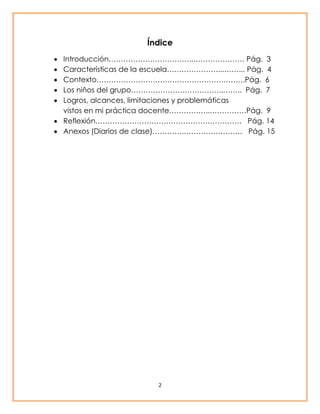 Índice 
 Introducción……………………………..………………… Pág. 3 
 Características de la escuela…………………...……... Pág. 4 
 Contexto…………………………………………………….Pág. 6 
 Los niños del grupo………………………………..…….. Pág. 7 
 Logros, alcances, limitaciones y problemáticas 
vistos en mi práctica docente……………..……………Pág. 9 
 Reflexión…………………………………………………… Pág. 14 
 Anexos (Diarios de clase)………….…………………… Pág. 15 
2 
 