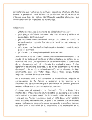 competencia que involucrara las actitudes cognitivas, afectivas, etc. Para 
resolver el problema. Para evaluar las actividades de los alumnos les 
entregue una lista de cotejo, identificando aquellos elementos que 
favorecieron o no en su proceso de aprendizaje. 
20 
Indicadores: 
- ¿Obtuve evidencias al momento de aplicar el instrumento? 
- ¿Los juegos didácticos utilizados son para motivar y reforzar los 
aprendizajes dentro del aula? 
- ¿Es importante que los maestros realicen una puesta en común de 
procedimientos cuando los alumnos terminan de resolver el 
ejercicio? 
- ¿Considera que fue significativa la explicación dada por el docente 
para los alumnos? 
- ¿Considera que se logro el aprendizaje esperado? 
Se tomaron 6 listas de cotejo: 2 de alumnos con alto rendimiento, 2 de 
medio y 2 de bajo rendimiento, se analizaron las listas de cotejos de los 
alumnos y se saco una aproximación de entendimiento o aprendizaje 
de los alumnos respecto al contenido. Los resultados fueron: 8 niños 
lograron el desempeño esperado, 10 de medio desempeño y 9 de bajo 
desempeño. Se le brindo retroalimentación a los alumnos de bajo 
rendimiento. Estos son: Victor, Dago, Dulce, Ulises, Sergio, Carlos, 
Alejandro, Jennifer, America y Brandon. 
En el momento que di mi contenido de matemáticas, llegaron los 
camarógrafos de TV Azteca y grabaron a los alumnos y la 
infraestructura del salón en la que se encuentran los alumnos, para dar 
a conocer las vivencias que presentan los alumnos. 
Continúe con el contenido de Formación Cívica y Ética, inicie 
mostrándoles imágenes a los alumnos sobre los estereotipos que da la 
sociedad a las personas con la finalidad de inducirlos al tema que se 
vería que era: Promueve acciones para un trato digno, justo y solidario 
en la escuela y la comunidad. Les pedí a los alumnos que de manera 
grupal realizaran su concepto propio acerca de estereotipo, después 
les pedi que lo buscaran en su diccionario y lo escribieran en su 
 