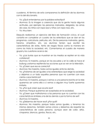 cuaderno. Al término de esto comparamos la definición de los alumnos 
con la del diccionario. 
- Yo: ¿Qué entendemos por la palabra esteotipo? 
- Alumnos: Es la imagen o creencia que da la gente hacia algunas 
actitudes, por ejemplo: las personas malvadas, delgadas, las amas 
de casa, los niños con ropa azul y niñas con ropa rosa, etc. 
21 
- Yo: Muy bien. 
Después realizamos un ejercicio del libro de formación civica, el cual 
consistía en completar un cuadro de los esteotipos que se dan en los 
programas, caricaturas, películas, etc. De las personas malvadas, genio, 
heroína, simpático, etc. Los alumnos tenían que escribir las 
características de estas, tanto de rasgos físicos como la manera en 
como los trata la sociedad, etc. Comentamos el cuadro de manera 
grupal y los cuestione acerca de: 
- Yo: ¿Las burlas que se muestran en los medios se repiten en la vida 
cotidiana? 
- Alumnos: Si maestra, porque en las escuelas y en la calle se hace el 
bullyng y estamos repitiendo las acciones que se ven en la televisión. 
- Yo: ¿Creen que eso es correcto? 
- Alumnos: No maestra, todos somos iguales ante los demás. 
- Yo: ¿Tratamos de ser iguales a los estereotipos que exige la sociedad 
y dejamos a un lado aquellas personas que no cuentan con esas 
ciertas características? 
- Alumnos: Si maestra, porque si vemos a una persona bonita en la tele 
queremos ser como ella o si vemos a alguien muy fuerte queremos 
imitarlo. 
- Yo: ¿Por qué creen que ocurre eso? 
- Alumnos: Porque queremos ser aceptados en la sociedad. 
- Yo: ¿Creen que maltratamos a las personas que no cuentan con las 
características similares a la de los demás o por la forma de ser? 
- Alumnos: Si maestra. 
- Yo: ¿Debemos de hacer eso? ¿Por qué? 
- Alumnos: No maestra, porque todos somos iguales, y tenemos los 
mismos derechos, también somos únicos y debemos de respetar las 
características de cada persona, aunque sean de color, altos, 
chaparros, blancos, gordos, flacos, etc. 
 