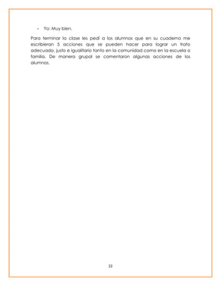 22 
- Yo: Muy bien. 
Para terminar la clase les pedí a los alumnos que en su cuaderno me 
escribieran 5 acciones que se pueden hacer para lograr un trato 
adecuado, justo e igualitario tanto en la comunidad como en la escuela o 
familia. De manera grupal se comentaron algunas acciones de los 
alumnos. 
 