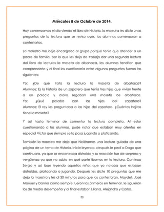 Miércoles 8 de Octubre de 2014. 
Hoy comenzamos el día viendo el libro de Historia, la maestra les dicto unas 
preguntas de la lectura que se reviso ayer, los alumnos comenzaron a 
contestarlas. 
La maestra me dejo encargado al grupo porque tenía que atender a un 
padre de familia, por lo que les dejo de trabajo dar una segunda lectura 
del libro de lecturas la maseta de albahaca, los alumnos tendrían que 
comprenderla y al final los cuestionaría entre algunas preguntas fueron las 
siguientes: 
Yo: ¿De qué trata la lectura la maseta de albahaca? 
Alumnos: Es la historia de un zapatero que tenía tres hijas que vivían frente 
a un palacio y diario regaban una maseta de albahaca. 
Yo: ¿Qué pasaba con las hijas del zapatero? 
Alumnos: El rey les preguntaba a las hijas del zapatero. ¿Cuántas hojitas 
tiene la maseta? 
Y así hasta terminar de comentar la lectura completa. Al estar 
cuestionando a los alumnos, pude notar que estaban muy atentos en 
especial Victor que siempre se la pasa jugando o platicando. 
También la maestra me dejo que hiciéramos una lectura guiada de una 
página de un tema de Historia. Inicie leyendo, después le pedí a Dago que 
continuara, ya que se encontraba distraído y su reacción fue de sorpresa y 
vergüenza ya que no sabía en qué parte íbamos en la lectura. Continuo 
Sergio y así iban leyendo aquellos niños que yo notaba que estaban 
distraídos, platicando o jugando. Después les dicte 10 preguntas que me 
dejo la maestra y les di 30 minutos para que las contestaran. Maydeli, José 
Manuel y Danna como siempre fueron los primeros en terminar, le siguieron 
los de medio desempeño y al final estaban Liliana, Alejandro y Carlos. 
23 
 
