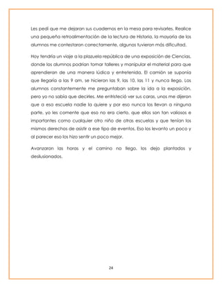 Les pedí que me dejaran sus cuadernos en la mesa para revisarles. Realice 
una pequeña retroalimentación de la lectura de Historia, la mayoría de los 
alumnos me contestaron correctamente, algunos tuvieron más dificultad. 
Hoy tendría un viaje a la plazuela república de una exposición de Ciencias, 
donde los alumnos podrían tomar talleres y manipular el material para que 
aprendieran de una manera lúdica y entretenida. El camión se suponía 
que llegaría a las 9 am, se hicieron las 9, las 10, las 11 y nunca llego. Los 
alumnos constantemente me preguntaban sobre la ida a la exposición, 
pero yo no sabía que decirles. Me entristeció ver sus caras, unos me dijeron 
que a esa escuela nadie la quiere y por eso nunca los llevan a ninguna 
parte, yo les comente que eso no era cierto, que ellos son tan valiosos e 
importantes como cualquier otro niño de otras escuelas y que tenían los 
mismos derechos de asistir a ese tipo de eventos. Eso los levanto un poco y 
al parecer eso los hizo sentir un poco mejor. 
Avanzaron las horas y el camino no llego, los dejo plantados y 
desilusionados. 
24 
 