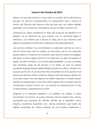 Jueves 9 de Octubre de 2014. 
Llegue a la escuela puntual y vi que venía un camión de la UAS hacia la 
escuela, los alumnos entusiasmados me preguntaron que si iríamos al 
evento de Ciencias que iríamos el día de ayer que nos habían dejado 
plantados, mi contestación fue insegura ya que no sabía si iríamos o no. 
Comencé las clases escribiendo el titulo del proyecto de Español en el 
pizarrón, en el momento en que iniciaría con mi contenido llego la 
directora y nos informo que si iríamos al viaje, por lo que teníamos que 
dejar las mochilas en la dirección y debíamos salir ordenadamente. 
Los alumnos estaban muy emocionados e ilusionados por irse ya, por lo 
que los forme para subir al camión, les tome lista y les di una pequeña 
platica sobre su conducta en el evento, para esto la maestra encargada 
del grupo no iba a llegar hasta las 9, la directora me dejo encargado al 
grupo, me sentí nerviosa y con mucha responsabilidad, ya que yo tendría 
que hacerme cargo de 22 alumnos a mi orden, ya que no estaba 
completo el grupo porque habían faltado 5 alumnos a clases. También fue 
el grupo de 6to año, 3 practicantes más y el profesor de dicho grado. En el 
camino los alumnos venían contentos, felices cantando porque saldrían de 
la escuela, pude notar que algunos no habían salido de su contexto desde 
siempre, les preguntaba si conocían ciertos lugares como la pepsi, la loma 
atravesada, el centro, el mar, etc. Y la mayoría me respondía que no. Me 
tio tanta tristeza y desilusión por los niños. 
Llegamos a la plazuela república y el profesor nos asigno a cada 
practicante 10 alumnos. El evento llamado Ciencia desde Cero estaba 
compuesto por personas de distintos estados de la república como 
Oaxaca, Zacatecas, Querétaro, etc.; donde enseñaban por medio de 
talleres contenidos de ciertas materias de una manera interesante y 
25 
 