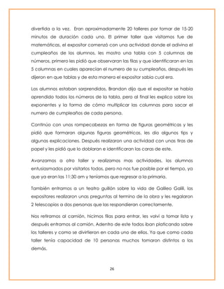 divertida a la vez. Eran aproximadamente 20 talleres por tomar de 15-20 
minutos de duración cada uno. El primer taller que visitamos fue de 
matemáticas, el expositor comenzó con una actividad donde el adivina el 
cumpleaños de los alumnos, les mostro una tabla con 5 columnas de 
números, primero les pidió que observaran las filas y que identificaran en las 
5 columnas en cuales aparecían el numero de su cumpleaños, después les 
dijeron en que tablas y de esta manera el expositor sabia cual era. 
Los alumnos estaban sorprendidos, Brandon dijo que el expositor se había 
aprendido todos los números de la tabla, pero al final les explico sobre los 
exponentes y la forma de cómo multiplicar las columnas para sacar el 
numero de cumpleaños de cada persona. 
Continúo con unos rompecabezas en forma de figuras geométricas y les 
pidió que formaran algunas figuras geométricas, les dio algunos tips y 
algunas explicaciones. Después realizaron una actividad con unas tiras de 
papel y les pidió que lo doblaran e identificaran las caras de este. 
Avanzamos a otro taller y realizamos mas actividades, los alumnos 
entusiasmados por visitarlos todos, pero no nos fue posible por el tiempo, ya 
que ya eran las 11:30 am y teníamos que regresar a la primaria. 
También entramos a un teatro guillón sobre la vida de Galileo Galili, los 
expositores realizaron unas preguntas al termino de la obra y les regalaron 
2 telescopios a dos personas que las respondieran correctamente. 
Nos retiramos al camión, hicimos filas para entrar, les volví a tomar lista y 
después entramos al camión. Adentro de este todos iban platicando sobre 
los talleres y como se divirtieron en cada uno de ellos. Ya que como cada 
taller tenía capacidad de 10 personas muchos tomaron distintos a los 
demás. 
26 
 