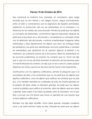 Viernes 10 de Octubre de 2014. 
Hoy comencé la mañana muy cansada, sin entusiasmo, pero luego 
recordé que ya era viernes y me alegre mucho. Llegue puntualmente, 
entre al salón y comenzamos con la asignatura de Español actividades, 
realizamos la producción del uso de estereotipos en la sociedad y su 
influencia en los medios de comunicación. Primero les pedí que me dijeran 
su concepto de estereotipo, comentamos algunas respuestas, después les 
pedí que lo buscaran en su diccionario y comparamos su concepto inicial 
con la definición del diccionario, continúe enseñándoles imágenes sobre 
estereotipos y ellos rápidamente me dijeron que eran, les entregue hojas 
de periódicos y les pedí que identificaran anuncios publicitarios y también 
los estereotipos que aparecían en el, pasaron algunos al pizarrón y los 
mostraron, los cuestione acerca de si era bueno utilizar los estereotipos en 
los anuncios publicitarios, la mayoría me contesto que no, Victor me dijo 
que si, que con el uso de estos llamarían la atención de las personas pero 
al instante Brandon le contesto y le dijo que no era correcto usarlos porque 
debemos ser únicos, que el uso de estos solo los hacen más importantes. 
Continuamos con los adjetivos calificativos, primero le pregunte que si se 
acordaban de ellos y me contestaron que no, les pedí que me dijeran que 
significa calificativo, unos me dijeron que calificar, les conteste que no solo 
eso, si no también describe las cualidades de este, les mostré ejemplos en 
el pizarrón (El árbol verde, la televisión grande), les pedí que me dijeran 
cual es la palabra que califica al sustantivo, ellos me dijeron que era verde 
y grande, para saber si les había quedado claro el concepto, me fui por 
filas y uno por uno me tenían que hacer un ejemplo de una oración que 
tuviera adjetivos calificativos. 
Brandon me dijo lápiz amarillo, Victor árbol grande, Maydely cuaderno 
sucio y así hasta terminar todas las filas. Después les pedí que me dijeran 
27 
 
