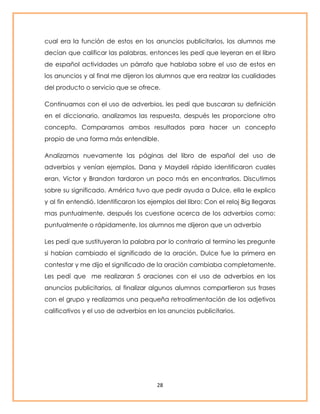 cual era la función de estos en los anuncios publicitarios, los alumnos me 
decían que calificar las palabras, entonces les pedí que leyeran en el libro 
de español actividades un párrafo que hablaba sobre el uso de estos en 
los anuncios y al final me dijeron los alumnos que era realzar las cualidades 
del producto o servicio que se ofrece. 
Continuamos con el uso de adverbios, les pedí que buscaran su definición 
en el diccionario, analizamos las respuesta, después les proporcione otro 
concepto. Comparamos ambos resultados para hacer un concepto 
propio de una forma más entendible. 
Analizamos nuevamente las páginas del libro de español del uso de 
adverbios y venían ejemplos, Dana y Maydeli rápido identificaron cuales 
eran, Victor y Brandon tardaron un poco más en encontrarlos. Discutimos 
sobre su significado. América tuvo que pedir ayuda a Dulce, ella le explico 
y al fin entendió. Identificaron los ejemplos del libro: Con el reloj Big llegaras 
mas puntualmente, después los cuestione acerca de los adverbios como: 
puntualmente o rápidamente, los alumnos me dijeron que un adverbio 
Les pedí que sustituyeran la palabra por lo contrario al termino les pregunte 
si habían cambiado el significado de la oración, Dulce fue la primera en 
contestar y me dijo el significado de la oración cambiaba completamente. 
Les pedí que me realizaran 5 oraciones con el uso de adverbios en los 
anuncios publicitarios, al finalizar algunos alumnos compartieron sus frases 
con el grupo y realizamos una pequeña retroalimentación de los adjetivos 
calificativos y el uso de adverbios en los anuncios publicitarios. 
28 
 