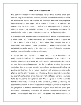 Lunes 13 de Octubre de 2014. 
Hoy comencé la semana muy cansada ya que tenía muchas tareas por 
realizar. Llegue a la escuela primaria puntal e iniciamos revisando la tarea 
de Historia del viernes, la maestra me pido que realizara una pequeña 
retroalimentación del tema. Inicie cuestionándolos y el primero en 
contestarme fue diana, continuo José Manuel, le siguió Homar y así varios 
alumnos. Pude notar que la maestra les había dejado que estudiaran los 
cuestionarios y ellos lo habían hecho por que la mayoría contesto bien. 
Continuamos con matemáticas la maestra vio un desafío nuevo eran litros 
y mililitros para esto anteriormente ella les pidió que trajeran botellas de 
250ml y 500ml, i litro, 2 litros y 3 litros, lleno varias botellas con esas 
cantidades y de manera grupal fueron compartiendo cada botella. Esta 
actividad les gusto mucho a los alumnos, porque fácilmente pudieron 
analizar cuantas botellas cabían en otra y así. 
La clase fue muy dinámica y todos estaban muy entusiasmados 
participando, también América que es de lento aprendizaje participaba a 
su ritmo y la maestra revisaba. Me gusta mucho practicar con mi maestra 
ya que siempre me da consejos y los tips para llevar la clase de manera 
relajada y de manera que también aprendieran los alumnos al finalizar las 
páginas del libro los revise el trabajo y pudieron salir a receso. en este pude 
platicar con los alumnos sobre sus intereses y deseos, además me decían 
sus asignaturas favoritas, entre ellas eran matemáticas y ciencias naturales 
trate de integrarme para platicar con América pero se resiste en cierta 
forma no me da su confianza al 100%. Ella es muy tímida y callada y no 
socializa mucho con el salón. Regresamos del receso y vieron la asignatura 
de geografía, la maestra analizo unas páginas y con ellas les pidió que 
sacaran su planisferio y colocaron los distintos continentes así como los 
países con otro color, con la finalidad de que ellos los identificaran más 
29 
 