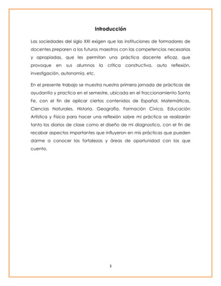 Introducción 
Las sociedades del siglo XXI exigen que las instituciones de formadores de 
docentes preparen a los futuros maestros con las competencias necesarias 
y apropiadas, que les permitan una práctica docente eficaz, que 
provoque en sus alumnos la crítica constructiva, auto reflexión, 
investigación, autonomía, etc. 
En el presente trabajo se muestra nuestra primera jornada de prácticas de 
ayudantía y practica en el semestre, ubicada en el fraccionamiento Santa 
Fe, con el fin de aplicar ciertos contenidos de Español, Matemáticas, 
Ciencias Naturales, Historia, Geografía, Formación Cívica, Educación 
Artística y Física para hacer una reflexión sobre mi práctica se realizarán 
tanto los diarios de clase como el diseño de mi diagnostico, con el fin de 
recabar aspectos importantes que influyeron en mis prácticas que pueden 
darme a conocer las fortalezas y áreas de oportunidad con las que 
cuento. 
3 
 