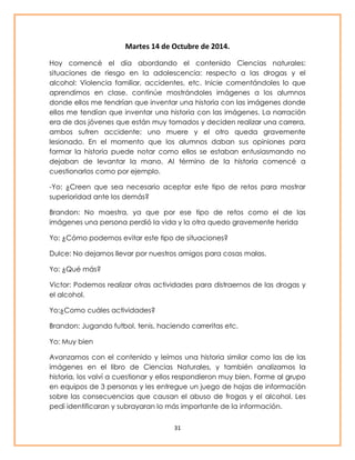 Martes 14 de Octubre de 2014. 
Hoy comencé el día abordando el contenido Ciencias naturales: 
situaciones de riesgo en la adolescencia: respecto a las drogas y el 
alcohol: Violencia familiar, accidentes, etc. Inicie comentándoles lo que 
aprendimos en clase, continúe mostrándoles imágenes a los alumnos 
donde ellos me tendrían que inventar una historia con las imágenes donde 
ellos me tendían que inventar una historia con las imágenes. La narración 
era de dos jóvenes que están muy tomados y deciden realizar una carrera, 
ambos sufren accidente; uno muere y el otro queda gravemente 
lesionado. En el momento que los alumnos daban sus opiniones para 
formar la historia puede notar como ellos se estaban entusiasmando no 
dejaban de levantar la mano. Al término de la historia comencé a 
cuestionarlos como por ejemplo. 
-Yo: ¿Creen que sea necesario aceptar este tipo de retos para mostrar 
superioridad ante los demás? 
Brandon: No maestra, ya que por ese tipo de retos como el de las 
imágenes una persona perdió la vida y la otra quedo gravemente herida 
Yo: ¿Cómo podemos evitar este tipo de situaciones? 
Dulce: No dejarnos llevar por nuestros amigos para cosas malas. 
31 
Yo: ¿Qué más? 
Victor: Podemos realizar otras actividades para distraernos de las drogas y 
el alcohol. 
Yo:¿Como cuáles actividades? 
Brandon: Jugando futbol, tenis, haciendo carreritas etc. 
Yo: Muy bien 
Avanzamos con el contenido y leímos una historia similar como las de las 
imágenes en el libro de Ciencias Naturales, y también analizamos la 
historia, los volví a cuestionar y ellos respondieron muy bien. Forme al grupo 
en equipos de 3 personas y les entregue un juego de hojas de información 
sobre las consecuencias que causan el abuso de frogas y el alcohol. Les 
pedí identificaran y subrayaran lo más importante de la información. 
 