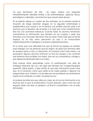 Ya que terminaron de leer las hojas, realice una pequeña 
retroalimentación dándole énfasis a las enfermedades, aspectos físicos, 
psicológicos y laborales y económicos que causan estos abusos. 
En el pizarrón dibuje un cuadro de tres entradas, en la primera escribí la 
situación de riesgo (alcohol/ drogas) en la segunda enfermedad o 
problemática que causan y en la tercera una posible solución pedí a los 
alumnos que la llenarían de acuerdo a la hoja que vimos anteriormente. 
Esta fue una actividad individual. Cuando todos los alumnos terminaron 
comentamos la información que llenaron en los cuadros y pedí que 
formaran una conclusión del tema visto en clase. Pude notar que al formar 
equipos no se hizo tanto descontrol ya que si se involucraban 
satisfactoriamente si trabajaron d manera colaborativamente. 
En lo único que tuve dificultad fue que al formar los equipos se resistían 
para trabajar con las personas que les asigne, les pedí que formaran ellos 
los equipos peros e hizo un descontrol, se movieron para todos lados y se 
excluyeron algunos alumnos entonces yo hice los equipos y les comente 
que tenemos que socializar con todos, que son sus compañeros y amigos y 
que debemos de llevarla bien con todos. 
Para evaluar tanto aprendizaje como mi participación con ellos les 
entregue bitácoras de col y les pedí que llenaran las 3 preguntas(¿Que 
aprendí?, ¿Que paso?, ¿ Que sentí?) Al usar este instrumento pude notar 
que no lo conocían como que nadie se los había pedido y algunos me 
preguntaban que sintieron y yo les dije que me escribieran sus sentimientos 
respecto al contenido, la clase, mi presencia etc. 
Al analizar las bitácoras que utilice en clase, les di mucha información a los 
alumnos por lo que se entretuvieron mucho leyendo, pero como era por 
equipos cada uno leyó un pedazo y al final lo compartieron con el resto 
del equipo. 
32 
 