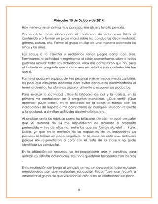 Miércoles 15 de Octubre de 2014. 
Hoy me levante sin ánimo muy cansada, me aliste y fui a la primaria. 
Comencé la clase abordando el contenido de educación física el 
contenido era formar un juicio moral sobre las conductas discriminatorias: 
género, cultura, etc. Forme al grupo en filas de una manera ordenada las 
niñas y los niños. 
Los saque a la cancha y realizamos varios juegos cortos con aros. 
Terminamos la actividad y regresamos al salón comentarnos sobre si todos 
pudimos realizar todas las actividades, ellos me contestaron que no, pero 
al instante les pregunte que si debíamos respetarlos y su contestación fue 
que si. 
Forme al grupo en equipos de tres personas y les entregue media cartulina, 
les pedí que dibujaran acciones para evitar conductas discriminatorias al 
termino de estos, los alumnos pasaron al frente a exponer sus productos. 
Para evaluar la actividad utilice la bitácora de col y la rúbrica. en la 
primera me contestaron las 3 preguntas esenciales. ¿Que sentí? ¿Que 
aprendí? ¿Qué paso?, en el desarrollo de la clase, la rúbrica con los 
indicaciones de respeto a mis compañeros en cualquier situación respecto 
a la igualdad, a si evitan actitudes discriminatorias, etc. 
Al analizar tanto las rúbricas como las bitácoras de col me pude percatar 
que 20 alumnos de 24 me respondieron de acuerdo al propósito 
pretendido y tres de ellos no, entre los que no fueron Maydeli , Yahir, 
Dulce, ya que en la mayoría de las respuestas de los indicadores sus 
posturas se tornan un poco negativas. En la clase no note esas actitudes 
porque me respondieron a coro con el resto de la clase y no pude 
identificar sus conductas. 
En la utilización de recursos, yo les proporcione aros y cartulinas para 
realizar las distintas actividades. Los niños quedaron fascinados con los aros 
. 
En la realización del juego al principio se hiso un descontrol, todos estaban 
emocionados por que realizarían educación física. Tuve que recurrir a 
amenazar al grupo de que volverían al salón si no se controlaban un poco. 
33 
 