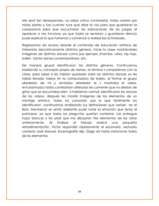 Me sentí tan desesperada, no sabía cómo controlarlos, todos corrían por 
todas partes y fue cuando tuve que alzar la voz para que guardaran la 
compostura para que escucharan las indicaciones de los juegos al 
aparecer si me funciono ya que todos se sentaron y guardaron silencio 
pude explicar lo que haríamos y comencé a realizar las actividades. 
Regresamos de receso aborde el contenido de educación artística de 
interpreta dancísticamente distintos géneros. Inicie la clase mostrándoles 
imágenes de distintos danzas como por ejemplo (mambo, salsa, hip hop, 
ballet , folclor danza contemporánea, etc. 
De manera grupal identificaron las distintos géneros. Continuamos 
realizando su concepto propio de danza, al termino l compartimos con la 
clase, para saber si les habían quedado claro los distintos danzas yo les 
había llevado videos en la computadora de bailes, al formar el grupo 
alrededor de mi y sentados alrededor le s mostraba el video, 
entusiasmados todos contestaron alterados les comente que no debían de 
gritar que se escuchaba bien si hablamos normal. Identificaron las danzas 
de los videos, después les mostré imágenes de los elementos de un 
montaje artístico, todos los conocían, por lo que fácilmente los 
identificaron, continuamos analizando sus definiciones que venían en el 
libro. Montserrat se sentó adelante pude notar la emoción que tenia al 
participar, ya que todas las preguntas querían contestar. Les entregue 
hojas blancas y les pedí que me dibujaran tres elementos de las vistas 
anteriormente. Al finalizar el trabajo realice una pequeña 
retroalimentación, Víctor respondió rápidamente el escenario, vestuario 
contesto José Manuel, Escenografía dijo. Dago así hasta mencionar todos 
de los elementos. 
34 
 
