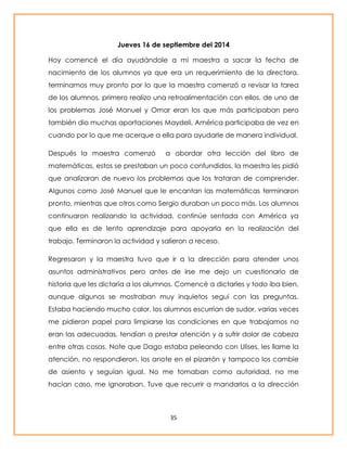 Jueves 16 de septiembre del 2014 
Hoy comencé el día ayudándole a mi maestra a sacar la fecha de 
nacimiento de los alumnos ya que era un requerimiento de la directora, 
terminamos muy pronto por lo que la maestra comenzó a revisar la tarea 
de los alumnos, primero realizo una retroalimentación con ellos, de uno de 
los problemas José Manuel y Omar eran los que más participaban pero 
también dio muchas aportaciones Maydeli, América participaba de vez en 
cuando por lo que me acerque a ella para ayudarle de manera individual. 
Después la maestra comenzó a abordar otra lección del libro de 
matemáticas, estos se prestaban un poco confundidos, la maestra les pidió 
que analizaran de nuevo los problemas que los trataran de comprender. 
Algunos como José Manuel que le encantan las matemáticas terminaron 
pronto, mientras que otros como Sergio duraban un poco más. Los alumnos 
continuaron realizando la actividad, continúe sentada con América ya 
que ella es de lento aprendizaje para apoyarla en la realización del 
trabajo. Terminaron la actividad y salieron a receso. 
Regresaron y la maestra tuvo que ir a la dirección para atender unos 
asuntos administrativos pero antes de irse me dejo un cuestionario de 
historia que les dictaría a los alumnos. Comencé a dictarles y todo iba bien, 
aunque algunos se mostraban muy inquietos seguí con las preguntas. 
Estaba haciendo mucho calor, los alumnos escurrían de sudor, varias veces 
me pidieron papel para limpiarse las condiciones en que trabajamos no 
eran las adecuadas, tendían a prestar atención y a sufrir dolor de cabeza 
entre otras cosas. Note que Dago estaba peleando con Ulises, les llame la 
atención, no respondieron, los anote en el pizarrón y tampoco los cambie 
de asiento y seguían igual. No me tomaban como autoridad, no me 
hacían caso, me ignoraban. Tuve que recurrir a mandarlos a la dirección 
35 
 