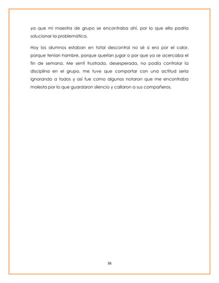 ya que mi maestra de grupo se encontraba ahí, por lo que ella podría 
solucionar la problemática. 
Hoy los alumnos estaban en total descontrol no sé si era por el calor, 
porque tenían hambre, porque querían jugar o por que ya se acercaba el 
fin de semana. Me sentí frustrada, desesperada, no podía controlar la 
disciplina en el grupo, me tuve que comportar con una actitud seria 
ignorando a todos y así fue como algunos notaron que me encontraba 
molesta por lo que guardaron silencio y callaron a sus compañeros. 
36 
 