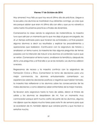 Viernes 17 de Octubre de 2014. 
Hoy amanecí muy feliz ya que hoy era el último día de prácticas. Llegue a 
la escuela y los alumnos se mostraban muy distantes conmigo, yo creo que 
era porque sabían que eran mi último día con ellos y que ya no volvería a 
verlos hasta mis próximas practicas a finales de diciembre. 
Comenzamos la clase viendo la asignatura de matemáticas, la maestra 
tuvo que salir por un momento por lo que me dejo al grupo encargado, les 
di un tiempo estimado para que hicieran las actividades y al final pasaron 
algunos alumnos a decir sus resultados y explicar los procedimientos y 
operaciones que realizaron. Continuaron con la asignatura de historia y 
analizaron un tema nuevo, la maestra les hizo algunas preguntas de temas 
pasados con la intención de inducir a los alumnos al contenido nuevo que 
se verían. Comenzaron el tema nuevo, analizaron la temática y después les 
dicto unas preguntas y al final ella o yo se las revisaría. Los alumnos salieron 
a receso, 
Regresamos de receso y la maestra continúo con la asignatura de 
Formación Cívica y Ética. Comentaron la toma de decisiones para una 
mejor convivencia, los alumnos entusiasmados comentaron sus 
experiencias sobre las decisiones positivas o negativas que habían tomado, 
la maestra hizo reflexionar a los alumnos sobre las consecuencias de las 
malas decisiones y como debemos saber enfrentarlas de la mejor manera. 
Se llevaron esta asignatura hasta la hora de salida, dieron el timbre de 
salida y los alumnos se despidieron de mí. Fue un momento muy 
conmovedor porque sentí mucho cariño de parte de los alumnos, algunos 
me dijeron que les dejara mucha tarea para este fin de semana para que 
se acordaran de mi, también dijeron que volviera pronto y que me iban a 
extrañar mucho. 
37 
 