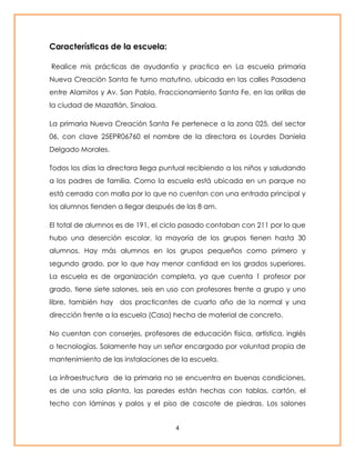 4 
Características de la escuela: 
Realice mis prácticas de ayudantía y practica en La escuela primaria 
Nueva Creación Santa fe turno matutino, ubicada en las calles Pasadena 
entre Alamitos y Av. San Pablo, Fraccionamiento Santa Fe, en las orillas de 
la ciudad de Mazatlán, Sinaloa. 
La primaria Nueva Creación Santa Fe pertenece a la zona 025, del sector 
06, con clave 25EPR06760 el nombre de la directora es Lourdes Daniela 
Delgado Morales. 
Todos los días la directora llega puntual recibiendo a los niños y saludando 
a los padres de familia. Como la escuela está ubicada en un parque no 
está cerrada con malla por lo que no cuentan con una entrada principal y 
los alumnos tienden a llegar después de las 8 am. 
El total de alumnos es de 191, el ciclo pasado contaban con 211 por lo que 
hubo una deserción escolar, la mayoría de los grupos tienen hasta 30 
alumnos. Hay más alumnos en los grupos pequeños como primero y 
segundo grado, por lo que hay menor cantidad en los grados superiores. 
La escuela es de organización completa, ya que cuenta 1 profesor por 
grado, tiene siete salones, seis en uso con profesores frente a grupo y uno 
libre, también hay dos practicantes de cuarto año de la normal y una 
dirección frente a la escuela (Casa) hecha de material de concreto. 
No cuentan con conserjes, profesores de educación física, artística, inglés 
o tecnologías. Solamente hay un señor encargado por voluntad propia de 
mantenimiento de las instalaciones de la escuela. 
La infraestructura de la primaria no se encuentra en buenas condiciones, 
es de una sola planta, las paredes están hechas con tablas, cartón, el 
techo con láminas y palos y el piso de cascote de piedras. Los salones 
 