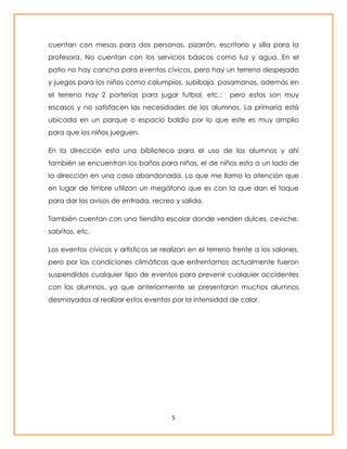 cuentan con mesas para dos personas, pizarrón, escritorio y silla para la 
profesora. No cuentan con los servicios básicos como luz y agua. En el 
patio no hay cancha para eventos cívicos, pero hay un terreno despejado 
y juegos para los niños como columpios, subibaja, pasamanos, además en 
el terreno hay 2 porterías para jugar futbol, etc.; pero estos son muy 
escasos y no satisfacen las necesidades de los alumnos. La primaria está 
ubicada en un parque o espacio baldío por lo que este es muy amplio 
para que los niños jueguen. 
En la dirección esta una biblioteca para el uso de los alumnos y ahí 
también se encuentran los baños para niñas, el de niños esta a un lado de 
la dirección en una casa abandonada. Lo que me llamo la atención que 
en lugar de timbre utilizan un megáfono que es con la que dan el toque 
para dar los avisos de entrada, recreo y salida. 
También cuentan con una tiendita escolar donde venden dulces, ceviche, 
sabritas, etc. 
Los eventos cívicos y artísticos se realizan en el terreno frente a los salones, 
pero por las condiciones climáticas que enfrentamos actualmente fueron 
suspendidos cualquier tipo de eventos para prevenir cualquier accidentes 
con los alumnos, ya que anteriormente se presentaron muchos alumnos 
desmayados al realizar estos eventos por la intensidad de calor. 
5 
 