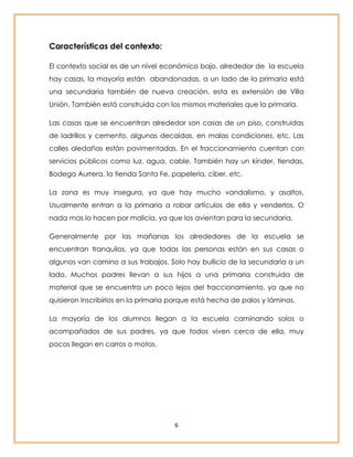 6 
Características del contexto: 
El contexto social es de un nivel económico bajo, alrededor de la escuela 
hay casas, la mayoría están abandonadas, a un lado de la primaria está 
una secundaria también de nueva creación, esta es extensión de Villa 
Unión. También está construida con los mismos materiales que la primaria. 
Las casas que se encuentran alrededor son casas de un piso, construidas 
de ladrillos y cemento, algunas decaídas, en malas condiciones, etc. Las 
calles aledañas están pavimentadas. En el fraccionamiento cuentan con 
servicios públicos como luz, agua, cable. También hay un kínder, tiendas, 
Bodega Aurrera, la tienda Santa Fe, papelería, ciber, etc. 
La zona es muy insegura, ya que hay mucho vandalismo, y asaltos, 
Usualmente entran a la primaria a robar artículos de ella y venderlos. O 
nada mas lo hacen por malicia, ya que los avientan para la secundaria. 
Generalmente por las mañanas los alrededores de la escuela se 
encuentran tranquilos, ya que todas las personas están en sus casas o 
algunos van camino a sus trabajos. Solo hay bullicio de la secundaria a un 
lado. Muchos padres llevan a sus hijos a una primaria construida de 
material que se encuentra un poco lejos del fraccionamiento, ya que no 
quisieron inscribirlos en la primaria porque está hecha de palos y láminas. 
La mayoría de los alumnos llegan a la escuela caminando solos o 
acompañados de sus padres, ya que todos viven cerca de ella, muy 
pocos llegan en carros o motos. 
 