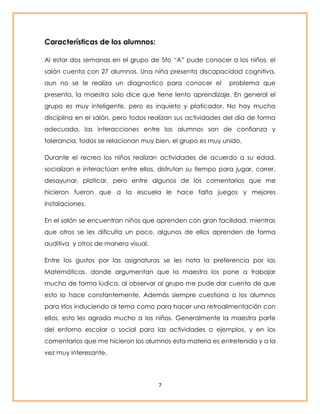 7 
Características de los alumnos: 
Al estar dos semanas en el grupo de 5to “A” pude conocer a los niños, el 
salón cuenta con 27 alumnos. Una niña presenta discapacidad cognitiva, 
aun no se le realiza un diagnostico para conocer el problema que 
presenta, la maestra solo dice que tiene lento aprendizaje. En general el 
grupo es muy inteligente, pero es inquieto y platicador. No hay mucha 
disciplina en el salón, pero todos realizan sus actividades del día de forma 
adecuada, las interacciones entre los alumnos son de confianza y 
tolerancia, todos se relacionan muy bien, el grupo es muy unido. 
Durante el recreo los niños realizan actividades de acuerdo a su edad, 
socializan e interactúan entre ellos, disfrutan su tiempo para jugar, correr, 
desayunar, platicar, pero entre algunos de los comentarios que me 
hicieron fueron que a la escuela le hace falta juegos y mejores 
instalaciones. 
En el salón se encuentran niños que aprenden con gran facilidad, mientras 
que otros se les dificulta un poco, algunos de ellos aprenden de forma 
auditiva y otros de manera visual. 
Entre los gustos por las asignaturas se les nota la preferencia por las 
Matemáticas, donde argumentan que la maestra los pone a trabajar 
mucho de forma lúdica, al observar al grupo me pude dar cuenta de que 
esto lo hace constantemente. Además siempre cuestiona a los alumnos 
para irlos induciendo al tema como para hacer una retroalimentación con 
ellos, esto les agrada mucho a los niños. Generalmente la maestra parte 
del entorno escolar o social para las actividades o ejemplos, y en los 
comentarios que me hicieron los alumnos esta materia es entretenida y a la 
vez muy interesante. 
 
