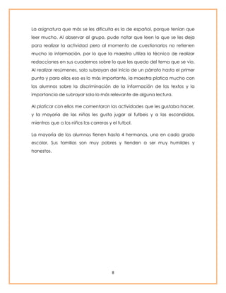 La asignatura que más se les dificulta es la de español, porque tenían que 
leer mucho. Al observar al grupo, pude notar que leen lo que se les deja 
para realizar la actividad pero al momento de cuestionarlos no retienen 
mucho la información, por lo que la maestra utiliza la técnica de realizar 
redacciones en sus cuadernos sobre lo que les quedo del tema que se vio. 
Al realizar resúmenes, solo subrayan del inicio de un párrafo hasta el primer 
punto y para ellos eso es lo más importante, la maestra platica mucho con 
los alumnos sobre la discriminación de la información de los textos y la 
importancia de subrayar solo lo más relevante de alguna lectura. 
Al platicar con ellos me comentaron las actividades que les gustaba hacer, 
y la mayoría de las niñas les gusta jugar al futbeis y a las escondidas, 
mientras que a los niños las carreras y el futbol. 
La mayoría de los alumnos tienen hasta 4 hermanos, uno en cada grado 
escolar. Sus familias son muy pobres y tienden a ser muy humildes y 
honestos. 
8 
 