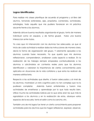 9 
Logros identificados: 
Para realizar mis clases planifique de acuerdo al programa y al libro del 
alumno, tomando estándares, ejes, propósitos, contenidos, actividades, 
estrategias, todo aquello que me pudiera favorecer en mi práctica 
docente frente a los alumnos. 
Además obtuve buenos resultados organizando el grupo, tanto de manera 
individual como en equipos, y de forma grupal. Hubo una buena 
interaccion entre todos. 
Yo creo que mi intervención con los alumnos fue adecuada, ya que al 
inicio de cada actividad a realizar daba las instrucciones de manera clara, 
decía la forma de organización del grupo. Y solamente apoyaba a los 
alumnos cuando fuese necesario. Ya que quería que mis alumnos 
reflexionaran, comprendieran, analizaran cada aspecto a realizar. En la 
realización de los trabajos siempre empezaba contextualizando a los 
alumnos o ubicándolos en contextos reales para que los alumnos 
identificaran y valoraran la importancia de ciertos conocimientos para 
aplicarlos en situaciones de la vida cotidiana y que estos los realicen de 
manera satisfactoria. 
Respecto a las actividades que diseñe, si fueron adecuadas y al nivel de 
los alumnos, mostraban un reto cognitivo pero no tan complejo que no lo 
pudiesen completar. Además fueron entretenidas y fueron mas 
actividades de enseñanza y aprendizaje por lo que todo resulto bien. 
Utilice mucho las actividades lúdicas por lo que estas eran las que más le 
agradaban a los alumnos y en la realización de estas, abarque varios 
espacios de la escuela, tanto el salón como la cancha, etc. 
También uno de mis logros fue tener un cierto conocimiento para proponer 
actividades para los alumnos que los hagan reflexionar, expresar, observar, 
 