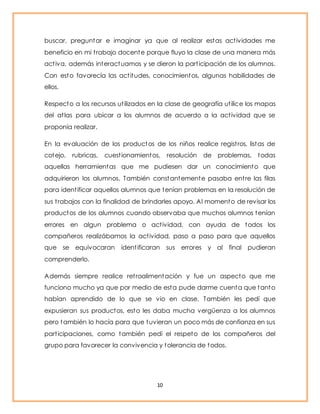 buscar, preguntar e imaginar ya que al realizar estas act ividades me 
beneficio en mi t rabajo docente porque fluyo la clase de una manera más 
act iva, además interactuamos y se dieron la part icipación de los alumnos. 
Con esto favorecía las act itudes, conocimientos, algunas habilidades de 
ellos. 
Respecto a los recursos ut ilizados en la clase de geografía ut ilice los mapas 
del at las para ubicar a los alumnos de acuerdo a la act ividad que se 
proponía realizar. 
En la evaluación de los productos de los niños realice regist ros, listas de 
cotejo, rubricas, cuest ionamientos, resolución de problemas, todas 
aquellas herramientas que me pudiesen dar un conocimiento que 
adquirieron los alumnos. También constantemente pasaba ent re las filas 
para ident ificar aquellos alumnos que tenían problemas en la resolución de 
sus t rabajos con la finalidad de brindarles apoyo. Al momento de revisar los 
productos de los alumnos cuando observaba que muchos alumnos tenían 
errores en algun problema o act ividad, con ayuda de todos los 
compañeros realizábamos la act ividad, paso a paso para que aquellos 
que se equivocaran ident ificaran sus errores y al final pudieran 
comprenderlo. 
Además siempre realice ret roalimentación y fue un aspecto que me 
funciono mucho ya que por medio de esta pude darme cuenta que tanto 
habían aprendido de lo que se vio en clase. También les pedí que 
expusieran sus productos, esto les daba mucha vergüenza a los alumnos 
pero también lo hacía para que tuvieran un poco más de confianza en sus 
part icipaciones, como también pedí el respeto de los compañeros del 
grupo para favorecer la convivencia y tolerancia de todos. 
10 
 