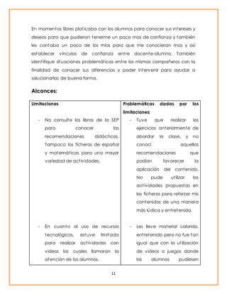 En momentos libres plat icaba con los alumnos para conocer sus intereses y 
deseos para que pudieran tenerme un poco mas de confianza y también 
les contaba un poco de los míos para que me conocieran mas y así 
establecer vínculos de confianza ent re docente-alumno. También 
ident ifique situaciones problemát icas ent re los mismos compañeros con la 
finalidad de conocer sus diferencias y poder intervenir para ayudar a 
solucionarlas de buena forma. 
11 
Alcances: 
Limitaciones 
- No consulte los libros de la SEP 
para conocer las 
recomendaciones didáct icas. 
Tampoco los ficheros de español 
y matemát icas para una mayor 
variedad de act ividades. 
- En cuanto al uso de recursos 
tecnológicos, estuve limitada 
para realizar act ividades con 
videos los cuales llamaran la 
atención de los alumnos. 
Problemáticas dadas por las 
limitaciones: 
- Tuve que realizar los 
ejercicios anteriormente de 
abordar la clase, y no 
conocí aquellas 
recomendaciones que 
podían favorecer la 
aplicación del contenido. 
No pude ut ilizar las 
act ividades propuestas en 
los ficheros para reforzar mis 
contenidos de una manera 
más lúdica y ent retenida. 
- Les lleve material colorido, 
ent retenido pero no fue tan 
igual que con la ut ilización 
de videos o juegos donde 
los alumnos pudiesen 
 