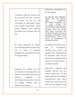 - Tampoco ut ilice las laminas de 
las estaciones del año o partes 
del cuerpo, ya que en mis 
contenidos no venia algún tema 
que pudiera relacionarse, pero 
podía ut ilizarlas como alguna 
act ividad para empezar bien el 
dia. 
- No saber responder las dudas 
que me preguntaban los alumnos 
por no tener un dominio 
disciplinar de cada elemento que 
me preguntaban. 
- Organice los t iempos de las 
act ividades, sin embargo estas no 
fueron las est imadas para que los 
alumnos realizaran las 
act ividades, ya que por sus ritmos 
de t rabajo, tardaron más y 
perdimos más t iempo. 
12 
interactuar y part icipar con 
las tecnologías. 
- Los alumnos solo ut ilizaban 
mapas, libro del alumno, 
at las, cuadernos, 
información propuesta por 
mi para realizar las 
act ividades. Considero que 
con el uso de estas láminas 
pudieran servir de ayuda 
para algún contenido de 
ciencias naturales, para que 
ayudaran a recordar lo visto 
anteriormente. Como una 
forma de recordatorio o 
ret roalimentación. 
- Les pedía a los alumnos que 
ellos lo invest igaran, 
también yo lo hacía y al 
siguiente día analizaríamos 
los resultados. Pero fue un 
momento de desesperación 
porque me preguntaban y 
no sabía que decir. 
- Descont rol y desorden de 
aquellos alumnos que ya 
habían terminado y no les 
había diseñado act ividades 
especialmente para ellos. 
Presión de su parte hacia mí 
para que les asignara más 
 