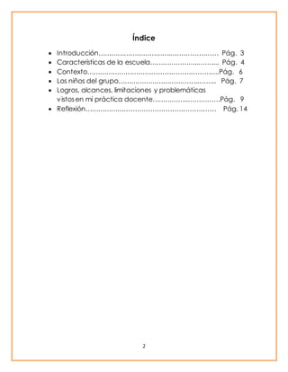 Índice 
 Introducción……………………………..………………… Pág. 3 
 Características de la escuela…………………...……... Pág. 4 
 Contexto…………………………………………………….Pág. 6 
 Los niños del grupo………………………………..…….. Pág. 7 
 Logros, alcances, limitaciones y problemáticas 
v istos en mi práctica docente……………..……………Pág. 9 
 Reflexión…………………………………………………… Pág. 14 
2 
 