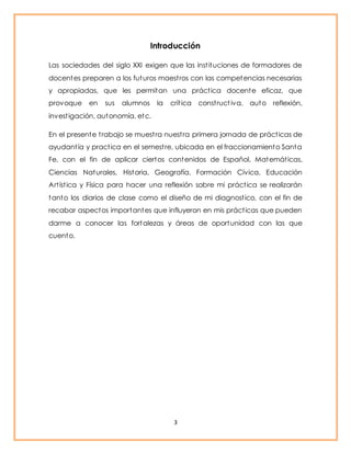 Introducción 
Las sociedades del siglo XXI exigen que las inst ituciones de formadores de 
docentes preparen a los futuros maest ros con las competencias necesarias 
y apropiadas, que les permitan una práct ica docente eficaz, que 
provoque en sus alumnos la crít ica const ruct iva, auto reflexión, 
invest igación, autonomía, etc. 
En el presente t rabajo se muest ra nuest ra primera jornada de práct icas de 
ayudant ía y pract ica en el semest re, ubicada en el fraccionamiento Santa 
Fe, con el fin de aplicar ciertos contenidos de Español, Matemát icas, 
Ciencias Naturales, Historia, Geografía, Formación Cívica, Educación 
Art íst ica y Física para hacer una reflexión sobre mi práct ica se realizarán 
tanto los diarios de clase como el diseño de mi diagnost ico, con el fin de 
recabar aspectos importantes que influyeron en mis práct icas que pueden 
darme a conocer las fortalezas y áreas de oportunidad con las que 
cuento. 
3 
 