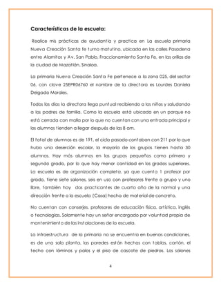 4 
Características de la escuela: 
Realice mis práct icas de ayudant ía y pract ica en La escuela primaria 
Nueva Creación Santa fe turno matut ino, ubicada en las calles Pasadena 
ent re Alamitos y Av. San Pablo, Fraccionamiento Santa Fe, en las orillas de 
la ciudad de Mazat lán, Sinaloa. 
La primaria Nueva Creación Santa Fe pertenece a la zona 025, del sector 
06, con clave 25EPR06760 el nombre de la directora es Lourdes Daniela 
Delgado Morales. 
Todos los días la directora llega puntual recibiendo a los niños y saludando 
a los padres de familia. Como la escuela está ubicada en un parque no 
está cerrada con malla por lo que no cuentan con una ent rada principal y 
los alumnos t ienden a llegar después de las 8 am. 
El total de alumnos es de 191, el ciclo pasado contaban con 211 por lo que 
hubo una deserción escolar, la mayoría de los grupos t ienen hasta 30 
alumnos. Hay más alumnos en los grupos pequeños como primero y 
segundo grado, por lo que hay menor cant idad en los grados superiores. 
La escuela es de organización completa, ya que cuenta 1 profesor por 
grado, t iene siete salones, seis en uso con profesores frente a grupo y uno 
libre, también hay dos pract icantes de cuarto año de la normal y una 
dirección frente a la escuela (Casa) hecha de material de concreto. 
No cuentan con conserjes, profesores de educación física, art íst ica, inglés 
o tecnologías. Solamente hay un señor encargado por voluntad propia de 
mantenimiento de las instalaciones de la escuela. 
La infraest ructura de la primaria no se encuent ra en buenas condiciones, 
es de una sola planta, las paredes están hechas con tablas, cartón, el 
techo con láminas y palos y el piso de cascote de piedras. Los salones 
 