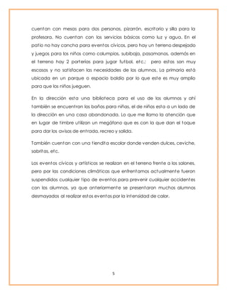 cuentan con mesas para dos personas, pizarrón, escritorio y silla para la 
profesora. No cuentan con los servicios básicos como luz y agua. En el 
pat io no hay cancha para eventos cívicos, pero hay un terreno despejado 
y juegos para los niños como columpios, subibaja, pasamanos, además en 
el terreno hay 2 porterías para jugar futbol, etc.; pero estos son muy 
escasos y no sat isfacen las necesidades de los alumnos. La primaria está 
ubicada en un parque o espacio baldío por lo que este es muy amplio 
para que los niños jueguen. 
En la dirección esta una biblioteca para el uso de los alumnos y ahí 
también se encuent ran los baños para niñas, el de niños esta a un lado de 
la dirección en una casa abandonada. Lo que me llamo la atención que 
en lugar de t imbre ut ilizan un megáfono que es con la que dan el toque 
para dar los avisos de ent rada, recreo y salida. 
También cuentan con una t iendita escolar donde venden dulces, ceviche, 
sabritas, etc. 
Los eventos cívicos y art íst icos se realizan en el terreno frente a los salones, 
pero por las condiciones climát icas que enfrentamos actualmente fueron 
suspendidos cualquier t ipo de eventos para prevenir cualquier accidentes 
con los alumnos, ya que anteriormente se presentaron muchos alumnos 
desmayados al realizar estos eventos por la intensidad de calor. 
5 
 